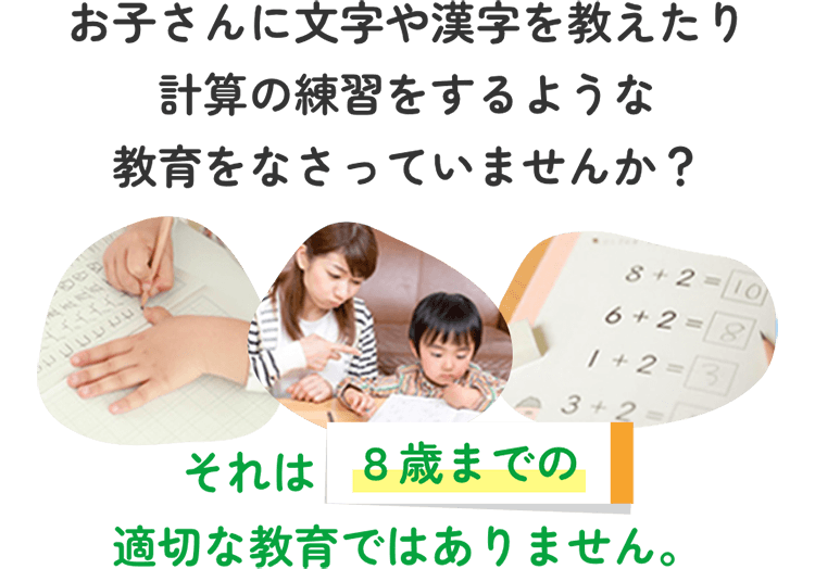 お子さんに文字や漢字を教えたり計算の練習をするような教育をなさっていませんか？ それは８歳までの適切な教育ではありません。