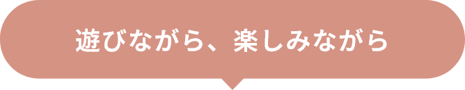 遊びながら、楽しみながら