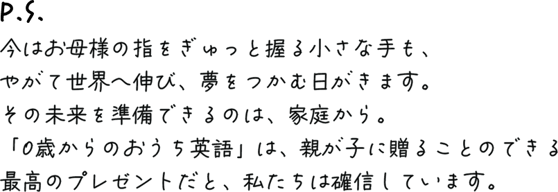 P.S. 今はお母様の指をぎゅっと握る小さな手も、やがて世界へ伸び、夢をつかむ日がきます。その未来を準備できるのは、家庭から。「0歳からのおうち英語」は、親が子に贈ることのできる最高のプレゼントだと、私たちは確信しています。