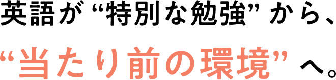 英語が “特別な勉強” から、“当たり前の環境” へ。